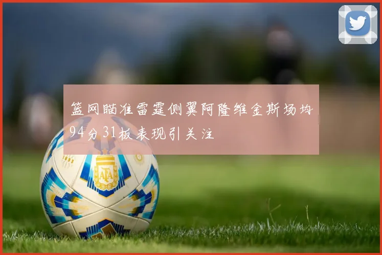 篮网瞄准雷霆侧翼阿隆维金斯场均94分31板表现引关注