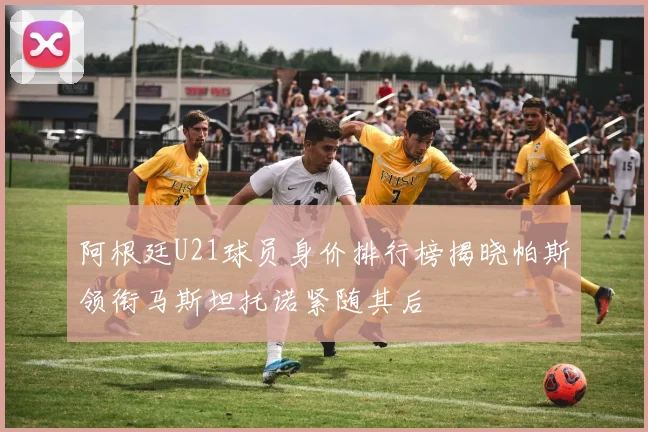 阿根廷U21球员身价排行榜揭晓帕斯领衔马斯坦托诺紧随其后
