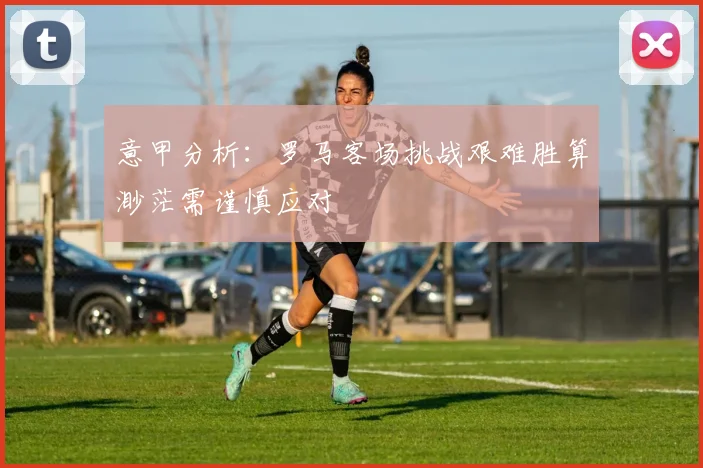 意甲分析：罗马客场挑战艰难胜算渺茫需谨慎应对