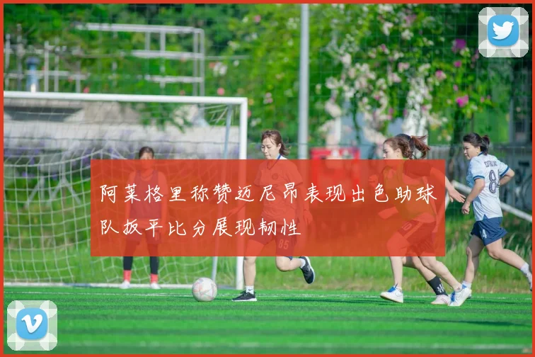 阿莱格里称赞迈尼昂表现出色助球队扳平比分展现韧性