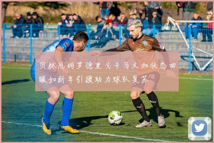 贝林厄姆罗德里戈卡马文加状态回暖如新年引援助力球队复苏