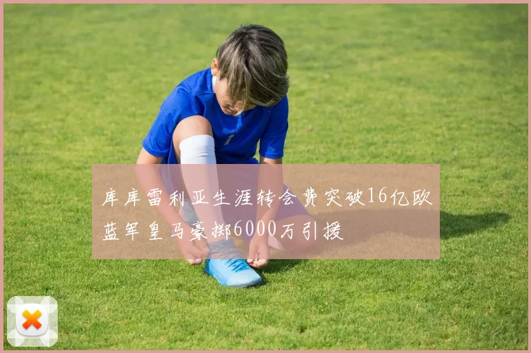 库库雷利亚生涯转会费突破16亿欧蓝军皇马豪掷6000万引援