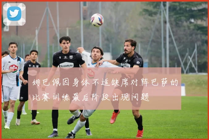 姆巴佩因身体不适缺席对阵巴萨的比赛训练最后阶段出现问题
