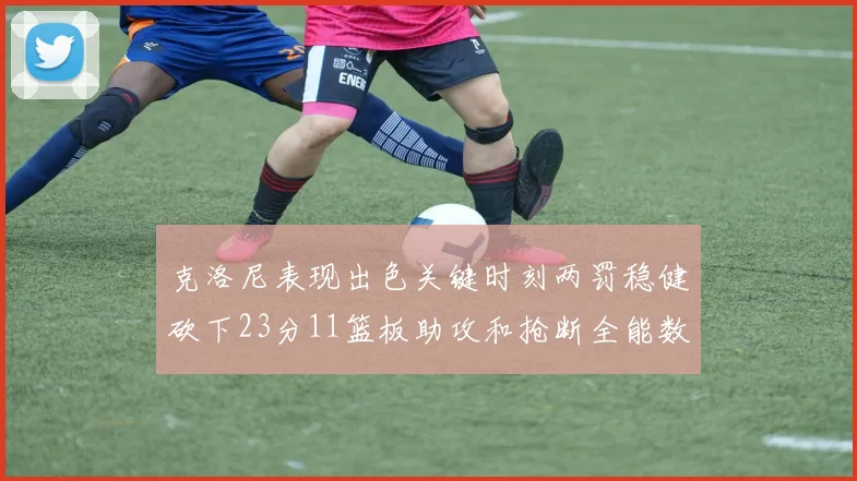 克洛尼表现出色关键时刻两罚稳健砍下23分11篮板助攻和抢断全能数据