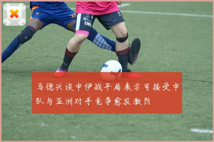 马德兴谈中伊战平局表示可接受中队与亚洲对手竞争愈发激烈
