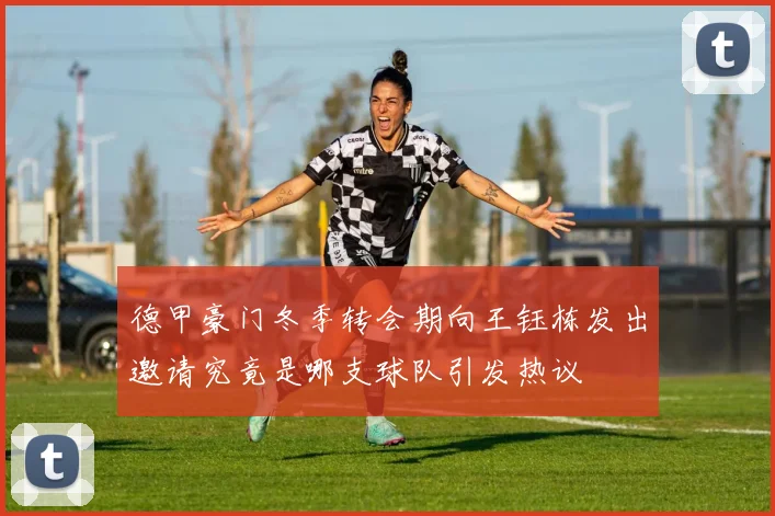 德甲豪门冬季转会期向王钰栋发出邀请究竟是哪支球队引发热议
