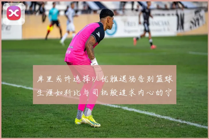 库里或许选择以优雅退场告别篮球生涯如科比与司机般追求内心的宁静