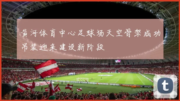 黄河体育中心足球场天空骨架成功吊装迎来建设新阶段
