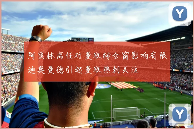 阿莫林离任对曼联转会窗影响有限迪奥曼德引起曼联热刺关注