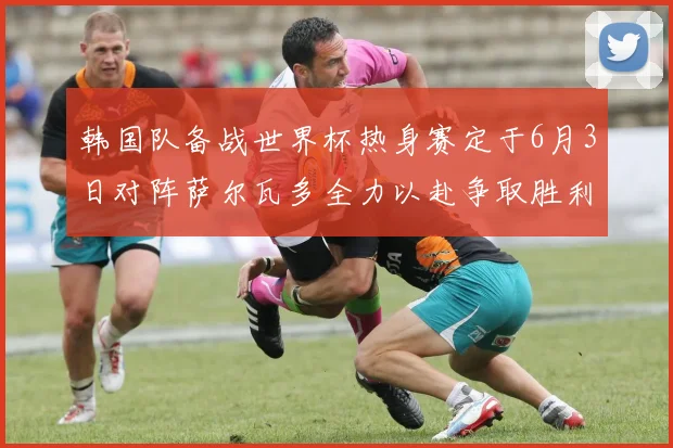 韩国队备战世界杯热身赛定于6月3日对阵萨尔瓦多全力以赴争取胜利